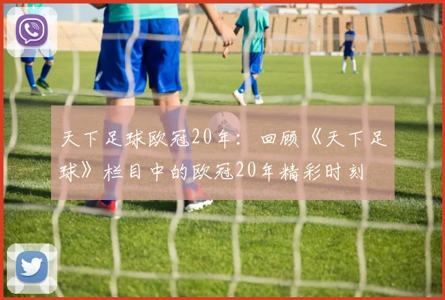 天下足球欧冠20年：回顾《天下足球》栏目中的欧冠20年精彩时刻